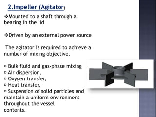 2.Impeller (Agitator)
Mounted to a shaft through a
bearing in the lid
Driven by an external power source
The agitator is required to achieve a
number of mixing objective.
􀂾 Bulk fluid and gas-phase mixing
􀂾 Air dispersion,
􀂾 Oxygen transfer,
􀂾 Heat transfer,
􀂾 Suspension of solid particles and
maintain a uniform environment
throughout the vessel
contents.
 