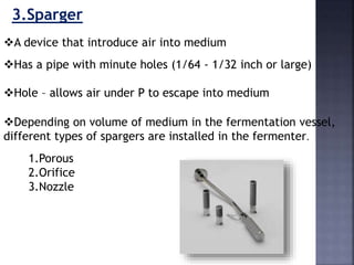 A device that introduce air into medium
3.Sparger
Has a pipe with minute holes (1/64 - 1/32 inch or large)
Hole – allows air under P to escape into medium
Depending on volume of medium in the fermentation vessel,
different types of spargers are installed in the fermenter.
1.Porous
2.Orifice
3.Nozzle
 