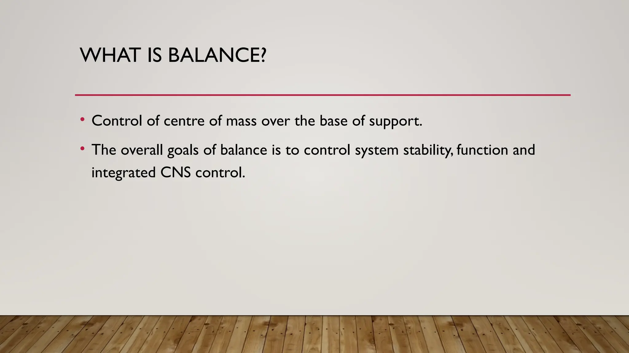 WHAT IS BALANCE?
• Control of centre of mass over the base of support.
• The overall goals of balance is to control system stability, function and
integrated CNS control.
 