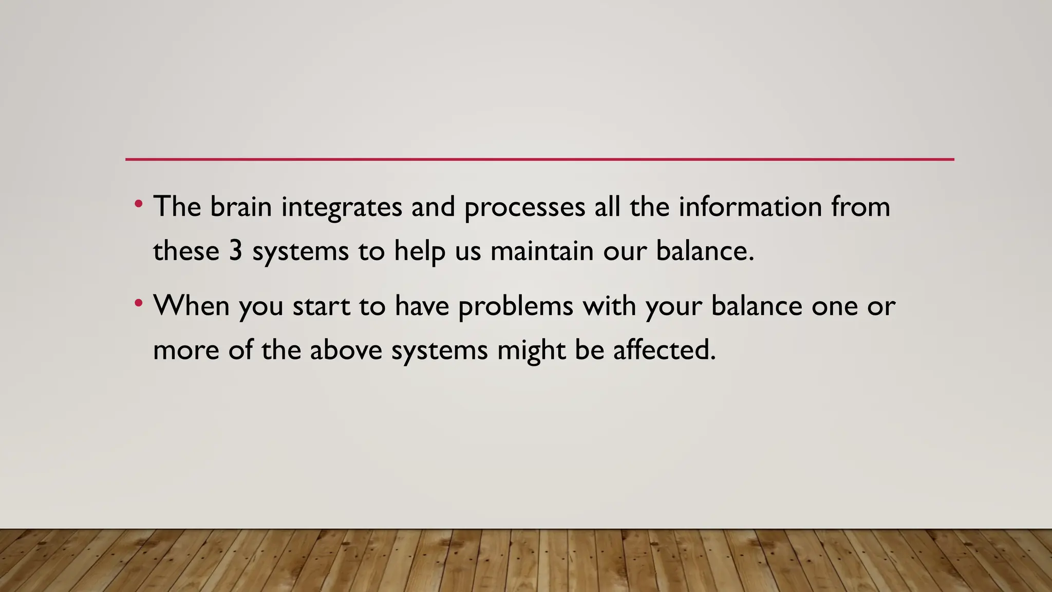 • The brain integrates and processes all the information from
these 3 systems to help us maintain our balance.
• When you start to have problems with your balance one or
more of the above systems might be affected.
 