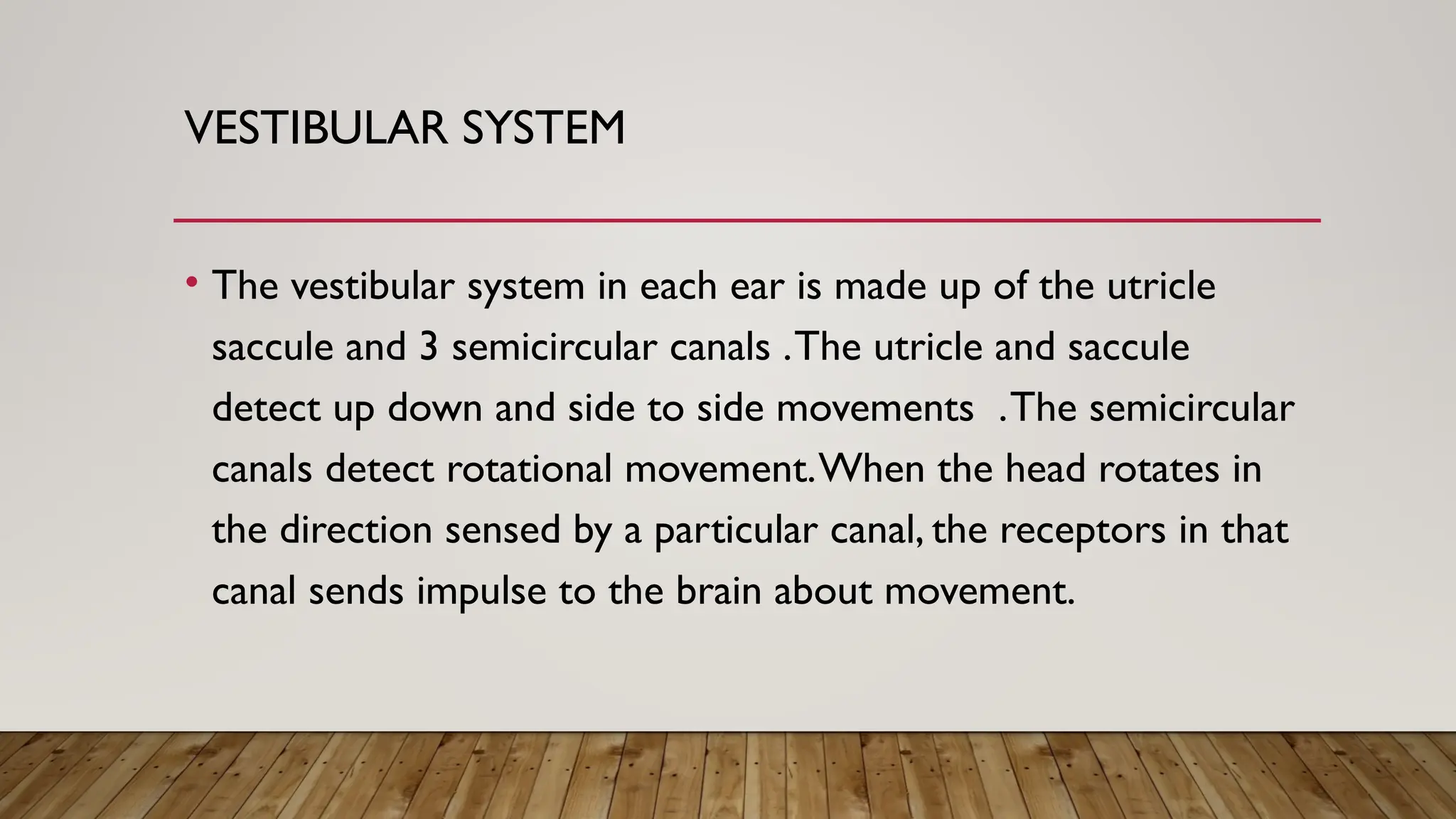VESTIBULAR SYSTEM
• The vestibular system in each ear is made up of the utricle
saccule and 3 semicircular canals .The utricle and saccule
detect up down and side to side movements .The semicircular
canals detect rotational movement.When the head rotates in
the direction sensed by a particular canal, the receptors in that
canal sends impulse to the brain about movement.
 