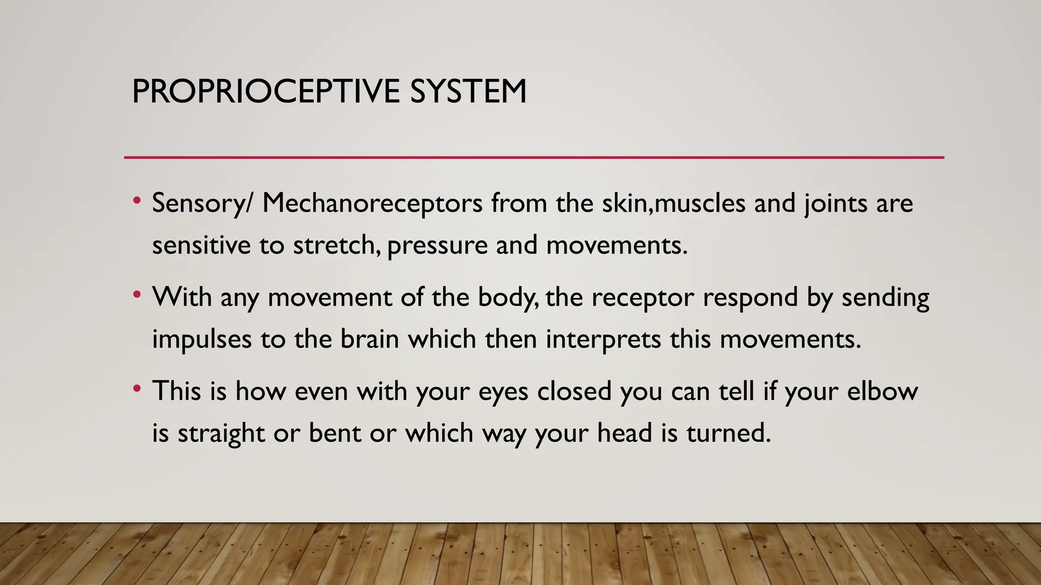 PROPRIOCEPTIVE SYSTEM
• Sensory/ Mechanoreceptors from the skin,muscles and joints are
sensitive to stretch, pressure and movements.
• With any movement of the body, the receptor respond by sending
impulses to the brain which then interprets this movements.
• This is how even with your eyes closed you can tell if your elbow
is straight or bent or which way your head is turned.
 