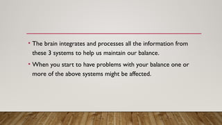• The brain integrates and processes all the information from
these 3 systems to help us maintain our balance.
• When you start to have problems with your balance one or
more of the above systems might be affected.
 