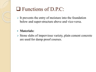  Functions of D.P.C:
 It prevents the entry of moisture into the foundation
below and super-structure above and vice-versa.
 Materials:
 Stone slabs of impervious variety, plain cement concrete
are used for damp proof courses.
 