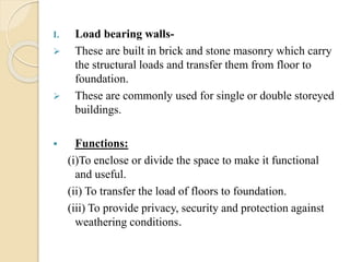 I. Load bearing walls-
 These are built in brick and stone masonry which carry
the structural loads and transfer them from floor to
foundation.
 These are commonly used for single or double storeyed
buildings.
 Functions:
(i)To enclose or divide the space to make it functional
and useful.
(ii) To transfer the load of floors to foundation.
(iii) To provide privacy, security and protection against
weathering conditions.
 