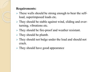 Requirements:
 These walls should be strong enough to bear the self-
load, superimposed loads etc.
 They should be stable against wind, sliding and over-
turning, vibrations etc.
 They should be fire-proof and weather resistant.
 They should be plumb.
 They should not bulge under the load and should not
crack.
 They should have good appearance
 