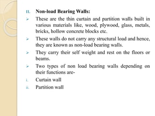 II. Non-load Bearing Walls:
 These are the thin curtain and partition walls built in
various materials like, wood, plywood, glass, metals,
bricks, hollow concrete blocks etc.
 These walls do not carry any structural load and hence,
they are known as non-load bearing walls.
 They carry their self weight and rest on the floors or
beams.
 Two types of non load bearing walls depending on
their functions are-
i. Curtain wall
ii. Partition wall
 