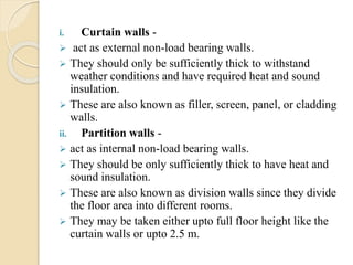 i. Curtain walls -
 act as external non-load bearing walls.
 They should only be sufficiently thick to withstand
weather conditions and have required heat and sound
insulation.
 These are also known as filler, screen, panel, or cladding
walls.
ii. Partition walls -
 act as internal non-load bearing walls.
 They should be only sufficiently thick to have heat and
sound insulation.
 These are also known as division walls since they divide
the floor area into different rooms.
 They may be taken either upto full floor height like the
curtain walls or upto 2.5 m.
 