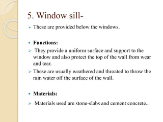 5. Window sill-
 These are provided below the windows.
 Functions:
 They provide a uniform surface and support to the
window and also protect the top of the wall from wear
and tear.
 These are usually weathered and throated to throw the
rain water off the surface of the wall.
 Materials:
 Materials used are stone-slabs and cement concrete.
 