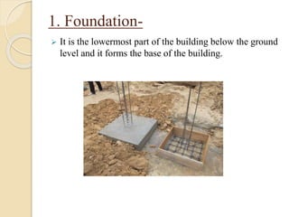 1. Foundation-
 It is the lowermost part of the building below the ground
level and it forms the base of the building.
 