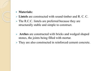  Materials:
 Lintels are constructed with sound timber and R. C. C.
 The R.C.C. lintels are preferred because they are
structurally stable and simple to construct.
 Arches are constructed with bricks and wedged shaped
stones, the joints being filled with mortar.
 They are also constructed in reinforced cement concrete.
 