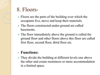 8. Floors-
 Floors are the parts of the building over which the
occupants live, move and keep their materials.
 The floors constructed under-ground are called
basements.
 The floor immediately above the ground is called the
ground floor and other floors above this floor are called
first floor, second floor, third floor etc.
• Functions:
 They divide the building at different levels one above
the other and create roominess or more accommodation
in a limited space.
 