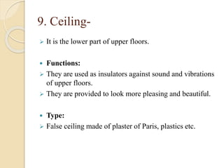9. Ceiling-
 It is the lower part of upper floors.
 Functions:
 They are used as insulators against sound and vibrations
of upper floors.
 They are provided to look more pleasing and beautiful.
 Type:
 False ceiling made of plaster of Paris, plastics etc.
 