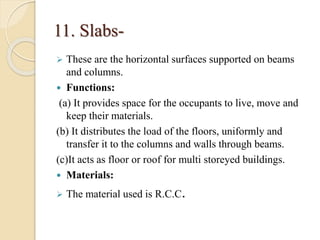 11. Slabs-
 These are the horizontal surfaces supported on beams
and columns.
 Functions:
(a) It provides space for the occupants to live, move and
keep their materials.
(b) It distributes the load of the floors, uniformly and
transfer it to the columns and walls through beams.
(c)It acts as floor or roof for multi storeyed buildings.
 Materials:
 The material used is R.C.C.
 