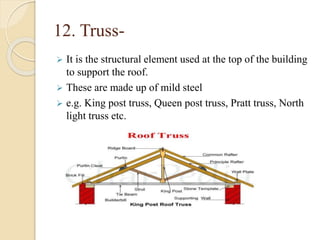12. Truss-
 It is the structural element used at the top of the building
to support the roof.
 These are made up of mild steel
 e.g. King post truss, Queen post truss, Pratt truss, North
light truss etc.
 