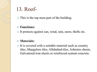 13. Roof-
 This is the top most part of the building.
 Functions:
 It protects against sun, wind, rain, snow, thefts etc.
 Materials:
 It is covered with a suitable material such as country
tiles, Mangalore tiles, Allahabad tiles, Asbestos sheets,
Galvanised iron sheets or reinforced cement concrete.
 