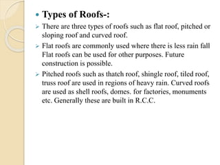  Types of Roofs-:
 There are three types of roofs such as flat roof, pitched or
sloping roof and curved roof.
 Flat roofs are commonly used where there is less rain fall
Flat roofs can be used for other purposes. Future
construction is possible.
 Pitched roofs such as thatch roof, shingle roof, tiled roof,
truss roof are used in regions of heavy rain. Curved roofs
are used as shell roofs, domes. for factories, monuments
etc. Generally these are built in R.C.C.
 
