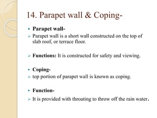 14. Parapet wall & Coping-
 Parapet wall-
 Parapet wall is a short wall constructed on the top of
slab roof, or terrace floor.
 Functions: It is constructed for safety and viewing.
 Coping-
 top portion of parapet wall is known as coping.
 Function-
 It is provided with throating to throw off the rain water.
 