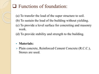  Functions of foundation:
(a) To transfer the load of the super structure to soil.
(b) To sustain the load of the building without yielding.
(c) To provide a level surface for concreting and masonry
work.
(d) To provide stability and strength to the building.
 Materials:
 Plain concrete, Reinforced Cement Concrete (R.C.C.),
Stones are used.
 