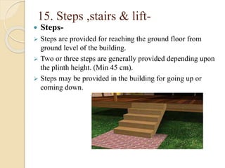 15. Steps ,stairs & lift-
 Steps-
 Steps are provided for reaching the ground floor from
ground level of the building.
 Two or three steps are generally provided depending upon
the plinth height. (Min 45 cm).
 Steps may be provided in the building for going up or
coming down.
 