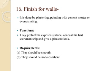 16. Finish for walls-
 It is done by plastering, pointing with cement mortar or
even painting.
 Functions:
 They protect the exposed surface, conceal the bad
workman ship and give a pleasant look.
 Requirements:
(a) They should be smooth
(b) They should be non-absorbent.
 
