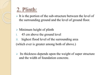 2. Plinth:
 It is the portion of the sub-structure between the level of
the surrounding ground and the level of ground floor.
 Minimum height of plinth
I. 45 cm above the ground level
II. highest flood level of the surrounding area
(which ever is greater among both of above.)
 Its thickness depends upon the weight of super structure
and the width of foundation concrete.
 