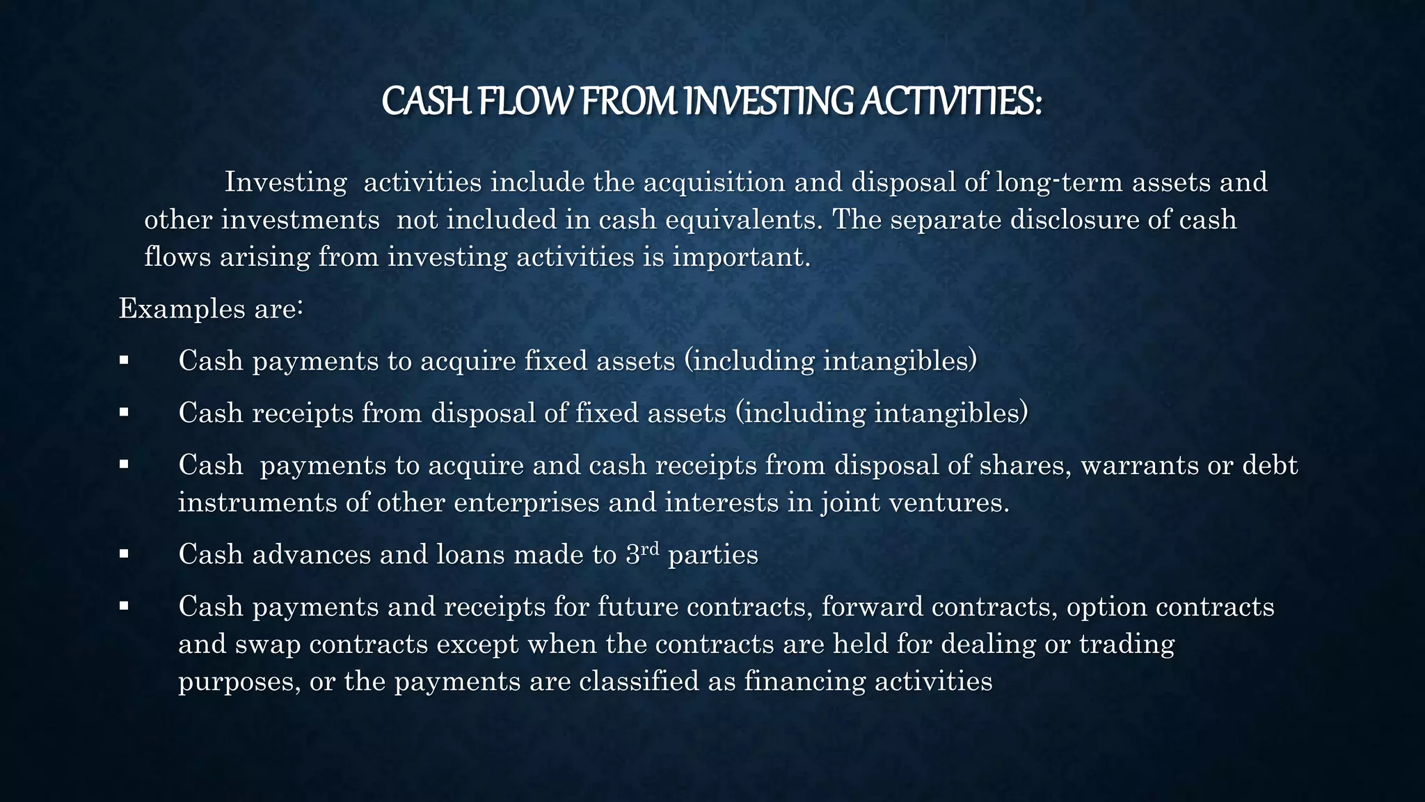 CASH FLOWFROM INVESTING ACTIVITIES:
Investing activities include the acquisition and disposal of long-term assets and
other investments not included in cash equivalents. The separate disclosure of cash
flows arising from investing activities is important.
Examples are:
 Cash payments to acquire fixed assets (including intangibles)
 Cash receipts from disposal of fixed assets (including intangibles)
 Cash payments to acquire and cash receipts from disposal of shares, warrants or debt
instruments of other enterprises and interests in joint ventures.
 Cash advances and loans made to 3rd parties
 Cash payments and receipts for future contracts, forward contracts, option contracts
and swap contracts except when the contracts are held for dealing or trading
purposes, or the payments are classified as financing activities
 