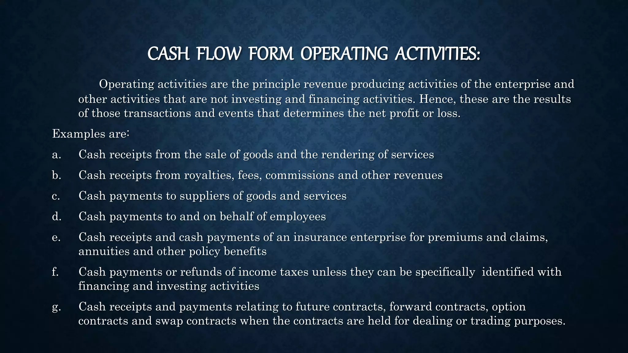 CASH FLOW FORM OPERATING ACTIVITIES:
Operating activities are the principle revenue producing activities of the enterprise and
other activities that are not investing and financing activities. Hence, these are the results
of those transactions and events that determines the net profit or loss.
Examples are:
a. Cash receipts from the sale of goods and the rendering of services
b. Cash receipts from royalties, fees, commissions and other revenues
c. Cash payments to suppliers of goods and services
d. Cash payments to and on behalf of employees
e. Cash receipts and cash payments of an insurance enterprise for premiums and claims,
annuities and other policy benefits
f. Cash payments or refunds of income taxes unless they can be specifically identified with
financing and investing activities
g. Cash receipts and payments relating to future contracts, forward contracts, option
contracts and swap contracts when the contracts are held for dealing or trading purposes.
 