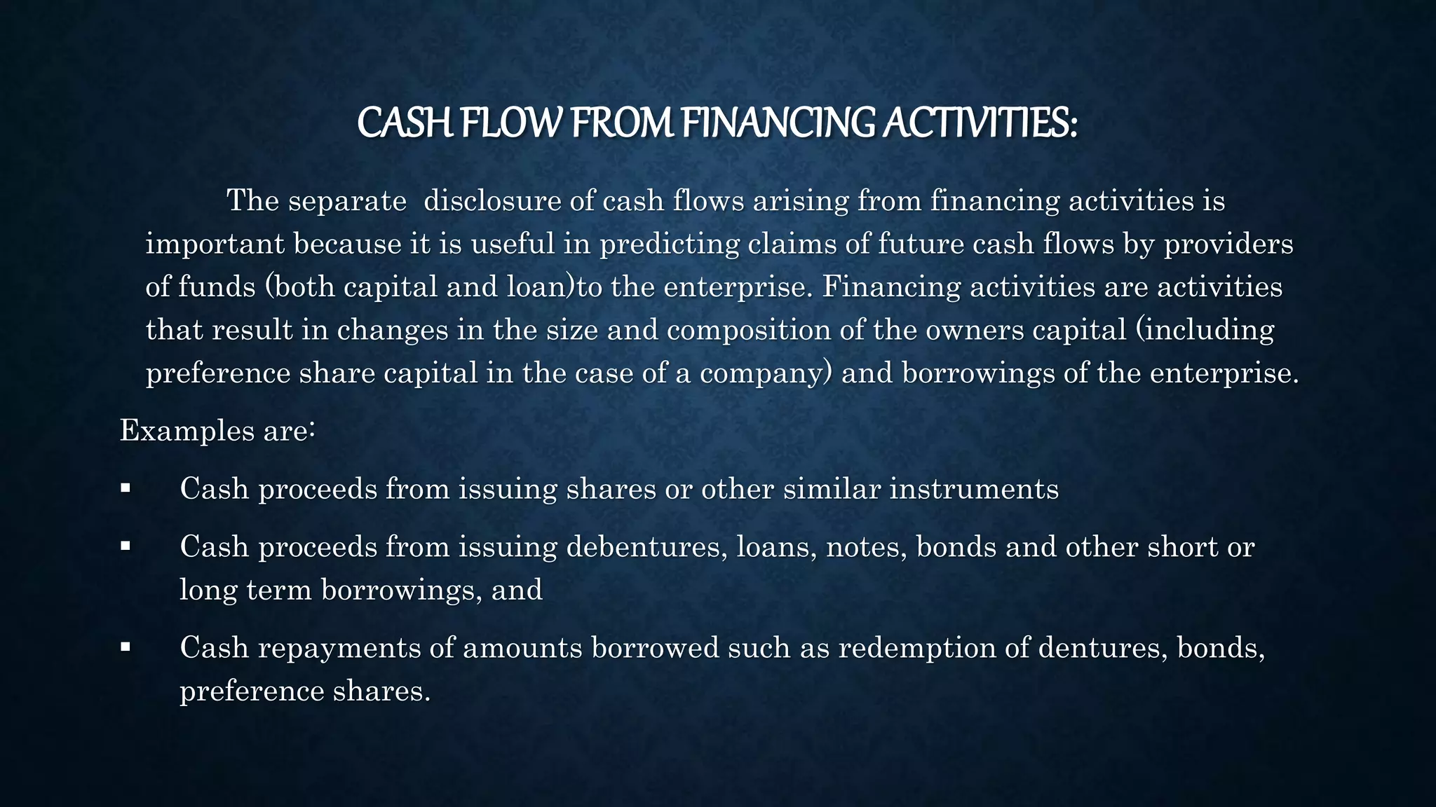CASH FLOW FROMFINANCING ACTIVITIES:
The separate disclosure of cash flows arising from financing activities is
important because it is useful in predicting claims of future cash flows by providers
of funds (both capital and loan)to the enterprise. Financing activities are activities
that result in changes in the size and composition of the owners capital (including
preference share capital in the case of a company) and borrowings of the enterprise.
Examples are:
 Cash proceeds from issuing shares or other similar instruments
 Cash proceeds from issuing debentures, loans, notes, bonds and other short or
long term borrowings, and
 Cash repayments of amounts borrowed such as redemption of dentures, bonds,
preference shares.
 