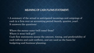 MEANING OF CASH FLOWS STATEMENT:
• A summary of the actual or anticipated incomings and outgoings of
cash in a firm over an accounting period (month, quarter, year).
It answers the questions:
Where the money came (will come) from?
Where it went (will go)?
Cash flow statements assess the amount, timing, and predictability of
cash-inflows and cash-outflows, and are used as the basis for
budgeting and business-planning.
 