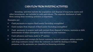 CASH FLOWFROM INVESTING ACTIVITIES:
Investing activities include the acquisition and disposal of long-term assets and
other investments not included in cash equivalents. The separate disclosure of cash
flows arising from investing activities is important.
Examples are:
 Cash payments to acquire fixed assets (including intangibles)
 Cash receipts from disposal of fixed assets (including intangibles)
 Cash payments to acquire and cash receipts from disposal of shares, warrants or debt
instruments of other enterprises and interests in joint ventures.
 Cash advances and loans made to 3rd parties
 Cash payments and receipts for future contracts, forward contracts, option contracts
and swap contracts except when the contracts are held for dealing or trading
purposes, or the payments are classified as financing activities
 