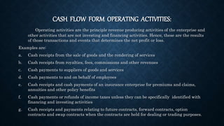 CASH FLOW FORM OPERATING ACTIVITIES:
Operating activities are the principle revenue producing activities of the enterprise and
other activities that are not investing and financing activities. Hence, these are the results
of those transactions and events that determines the net profit or loss.
Examples are:
a. Cash receipts from the sale of goods and the rendering of services
b. Cash receipts from royalties, fees, commissions and other revenues
c. Cash payments to suppliers of goods and services
d. Cash payments to and on behalf of employees
e. Cash receipts and cash payments of an insurance enterprise for premiums and claims,
annuities and other policy benefits
f. Cash payments or refunds of income taxes unless they can be specifically identified with
financing and investing activities
g. Cash receipts and payments relating to future contracts, forward contracts, option
contracts and swap contracts when the contracts are held for dealing or trading purposes.
 