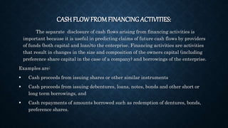 CASH FLOW FROMFINANCING ACTIVITIES:
The separate disclosure of cash flows arising from financing activities is
important because it is useful in predicting claims of future cash flows by providers
of funds (both capital and loan)to the enterprise. Financing activities are activities
that result in changes in the size and composition of the owners capital (including
preference share capital in the case of a company) and borrowings of the enterprise.
Examples are:
 Cash proceeds from issuing shares or other similar instruments
 Cash proceeds from issuing debentures, loans, notes, bonds and other short or
long term borrowings, and
 Cash repayments of amounts borrowed such as redemption of dentures, bonds,
preference shares.
 