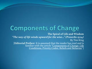 Components of Change The Spiral of Life and Wisdom “The way of life winds upward for the wise…” (Proverbs 15:24) By Tim King [Editorial Preface: It is assumed that the reader has read and is familiar with the article “Components of Change: Life Conditions, Priority Codes, Beliefs and Behavior.”] 