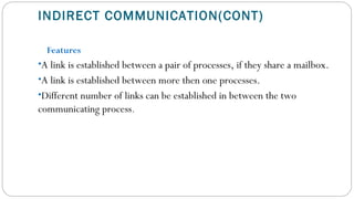 INDIRECT COMMUNICATION(CONT)
Features
•A link is established between a pair of processes, if they share a mailbox.
•A link is established between more then one processes.
•Different number of links can be established in between the two
communicating process.
 