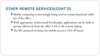 OTHER REMOTE SERVICES(CONT’D)
Mobile computing is increasingly being used to remain functional while
out of the office.
With appropriate architectural forethought, applications can be built to
operate effectively from the office LAN or the remote laptop.
The IPC protocol of choice for mobile access is TCP/IP based. 
 