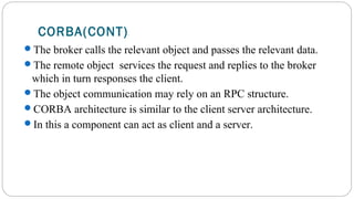 CORBA(CONT)
The broker calls the relevant object and passes the relevant data.
The remote object services the request and replies to the broker
which in turn responses the client.
The object communication may rely on an RPC structure.
CORBA architecture is similar to the client server architecture.
In this a component can act as client and a server.
 