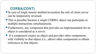 CORBA(CONT)
In case of single remote method invocation the role of client server
can be temporarily reversed.
This is possible because a single CORBA object can participate in
multiple interactions simultaneously.
Furthermore, any component that provides an implementation for an
object is considered as a server.
 If a component creates an object and provides other components
with visibility to that object (i.e., allows other components to obtain
references to that object).
 