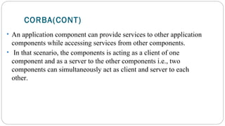 CORBA(CONT)
• An application component can provide services to other application
components while accessing services from other components.
• In that scenario, the components is acting as a client of one
component and as a server to the other components i.e., two
components can simultaneously act as client and server to each
other.
 