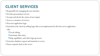 CLIENT SERVICES
• Responsible for managing the user interface
• Provides presentation services
• Accepts and checks the syntax of user inputs
• Acts as a consumer of services
• Processes application logic
• Extended at the client by adding logic that is not implemented in the host server application
Like
 Local editing,
 automatic data entry,
 help capabilities, and other logic processes
• Generates database request and transmits to server
• Passes response back to the server
 