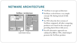 NETWARE ARCHITECTURE
 NetWare to an open architecture
NetWare evolved from a very simple
concept: file sharing instead of disk
sharing.
 In 1983 when the first versions of
NetWare originated, all other competing
products were based on the concept of
providing shared direct disk access.
Novell's alternative approach was
validated by IBM in 1984, which helped
promote the NetWare product.
 