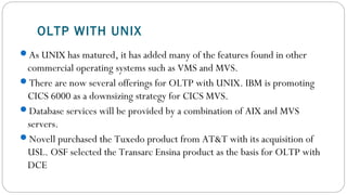 OLTP WITH UNIX
As UNIX has matured, it has added many of the features found in other
commercial operating systems such as VMS and MVS.
There are now several offerings for OLTP with UNIX. IBM is promoting
CICS 6000 as a downsizing strategy for CICS MVS.
Database services will be provided by a combination of AIX and MVS
servers.
Novell purchased the Tuxedo product from AT&T with its acquisition of
USL. OSF selected the Transarc Ensina product as the basis for OLTP with
DCE
 