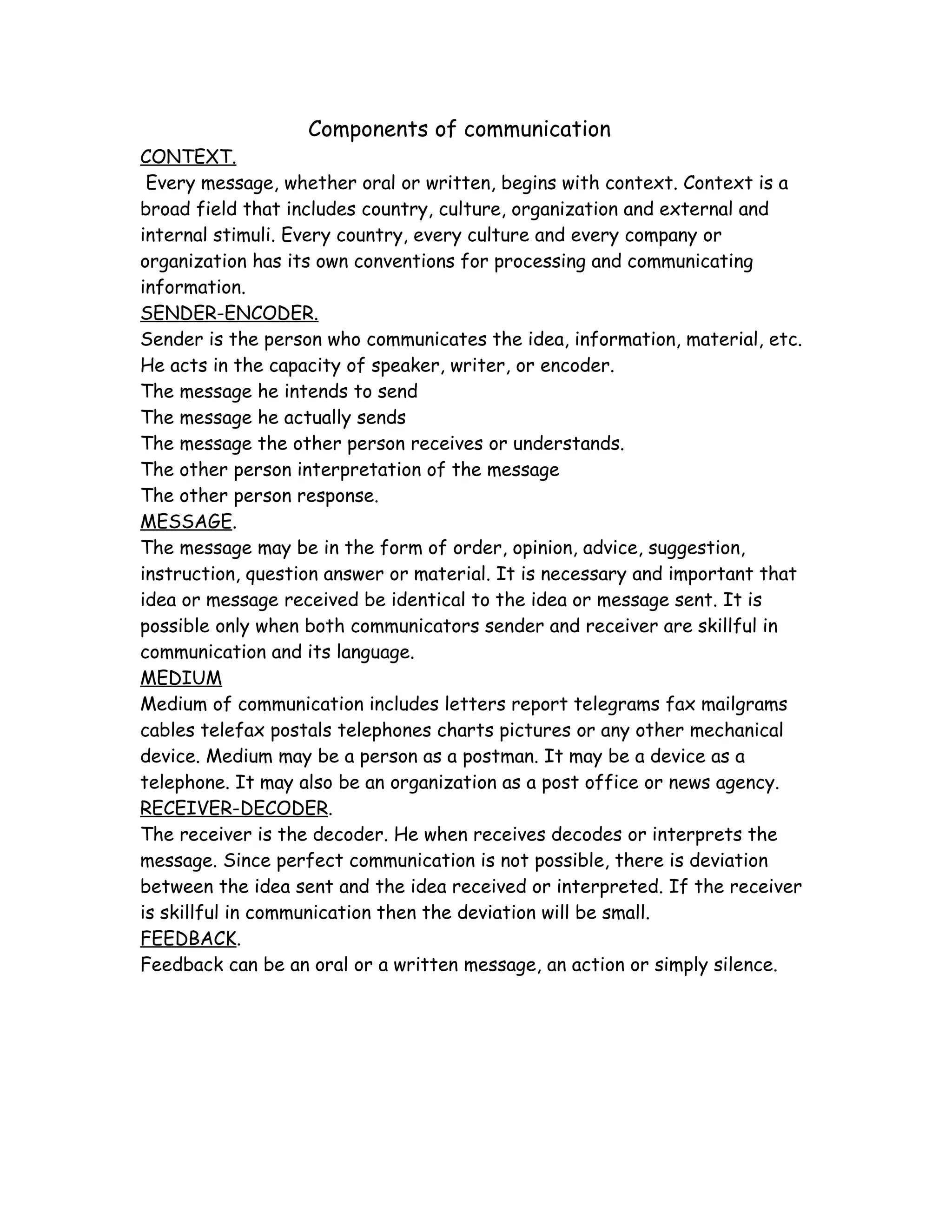Components of communication
CONTEXT.
 Every message, whether oral or written, begins with context. Context is a
broad field that includes country, culture, organization and external and
internal stimuli. Every country, every culture and every company or
organization has its own conventions for processing and communicating
information.
SENDER-ENCODER.
Sender is the person who communicates the idea, information, material, etc.
He acts in the capacity of speaker, writer, or encoder.
The message he intends to send
The message he actually sends
The message the other person receives or understands.
The other person interpretation of the message
The other person response.
MESSAGE.
The message may be in the form of order, opinion, advice, suggestion,
instruction, question answer or material. It is necessary and important that
idea or message received be identical to the idea or message sent. It is
possible only when both communicators sender and receiver are skillful in
communication and its language.
MEDIUM
Medium of communication includes letters report telegrams fax mailgrams
cables telefax postals telephones charts pictures or any other mechanical
device. Medium may be a person as a postman. It may be a device as a
telephone. It may also be an organization as a post office or news agency.
RECEIVER-DECODER.
The receiver is the decoder. He when receives decodes or interprets the
message. Since perfect communication is not possible, there is deviation
between the idea sent and the idea received or interpreted. If the receiver
is skillful in communication then the deviation will be small.
FEEDBACK.
Feedback can be an oral or a written message, an action or simply silence.
 
