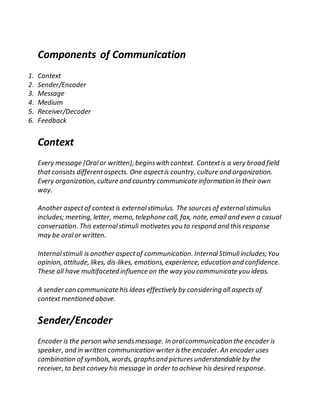 Components of Communication
1. Context
2. Sender/Encoder
3. Message
4. Medium
5. Receiver/Decoder
6. Feedback
Context
Every message (Oralor written), beginswith context. Contextis a very broad field
that consists differentaspects. One aspectis country, culture and organization.
Every organization, culture and country communicate information in their own
way.
Another aspectof contextis externalstimulus. The sourcesof externalstimulus
includes; meeting, letter, memo, telephone call, fax, note, email and even a casual
conversation. This externalstimuli motivates you to respond and this response
may be oralor written.
Internalstimuli is another aspectof communication. InternalStimuliincludes; You
opinion, attitude, likes, dis-likes, emotions, experience, education and confidence.
These all have multifaceted influence on the way you communicate you ideas.
A sender can communicate his ideas effectively by considering all aspects of
context mentioned above.
Sender/Encoder
Encoder is the person who sendsmessage. In oralcommunication the encoder is
speaker, and in written communication writer isthe encoder. An encoder uses
combination of symbols, words, graphsand picturesunderstandable by the
receiver, to best convey his message in order to achieve his desired response.
 