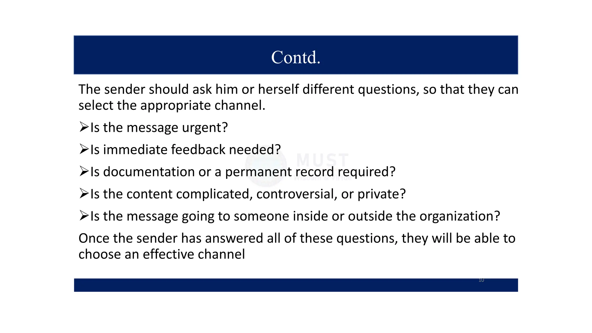 Contd.
The sender should ask him or herself different questions, so that they can
select the appropriate channel.
Is the message urgent?
Is immediate feedback needed?
Is documentation or a permanent record required?
Is the content complicated, controversial, or private?
Is the message going to someone inside or outside the organization?
Once the sender has answered all of these questions, they will be able to
choose an effective channel
10
 