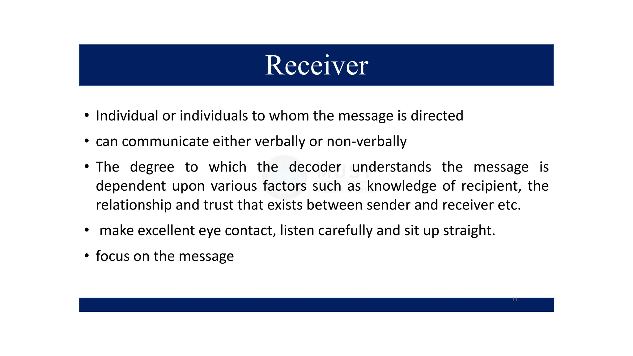 Receiver
• Individual or individuals to whom the message is directed
• can communicate either verbally or non-verbally
• The degree to which the decoder understands the message is
dependent upon various factors such as knowledge of recipient, the
relationship and trust that exists between sender and receiver etc.
• make excellent eye contact, listen carefully and sit up straight.
• focus on the message
11
 