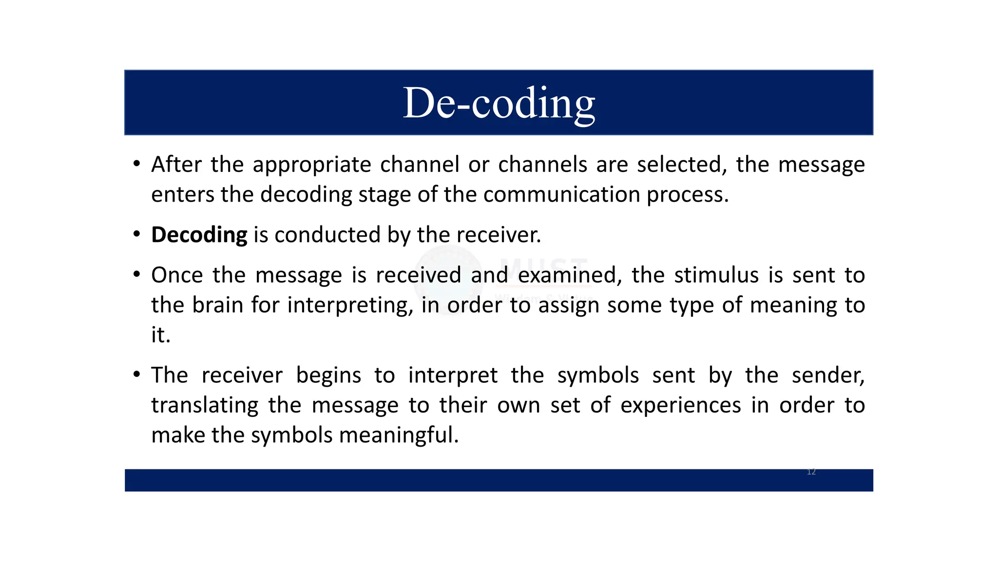 De-coding
• After the appropriate channel or channels are selected, the message
enters the decoding stage of the communication process.
• Decoding is conducted by the receiver.
• Once the message is received and examined, the stimulus is sent to
the brain for interpreting, in order to assign some type of meaning to
it.
• The receiver begins to interpret the symbols sent by the sender,
translating the message to their own set of experiences in order to
make the symbols meaningful.
12
 