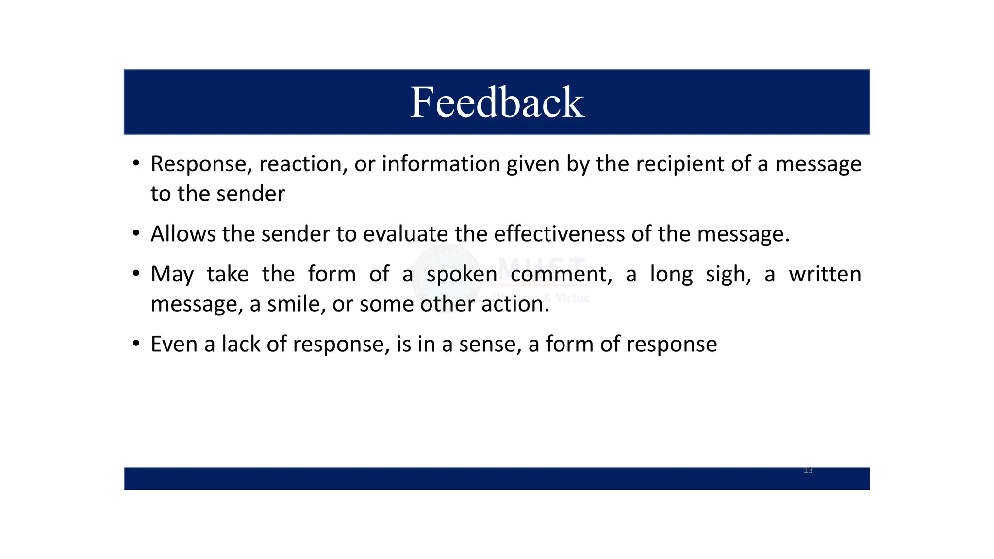 Feedback
• Response, reaction, or information given by the recipient of a message
to the sender
• Allows the sender to evaluate the effectiveness of the message.
• May take the form of a spoken comment, a long sigh, a written
message, a smile, or some other action.
• Even a lack of response, is in a sense, a form of response
13
 
