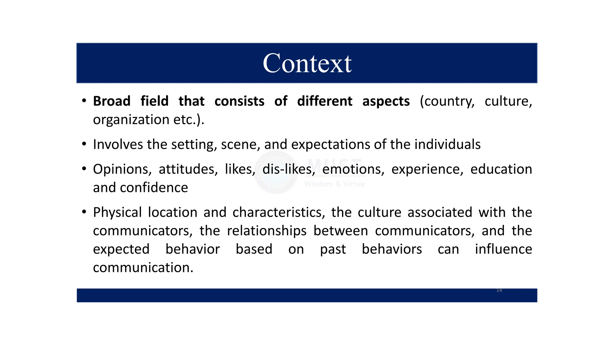Context
• Broad field that consists of different aspects (country, culture,
organization etc.).
• Involves the setting, scene, and expectations of the individuals
• Opinions, attitudes, likes, dis-likes, emotions, experience, education
and confidence
• Physical location and characteristics, the culture associated with the
communicators, the relationships between communicators, and the
expected behavior based on past behaviors can influence
communication.
14
 