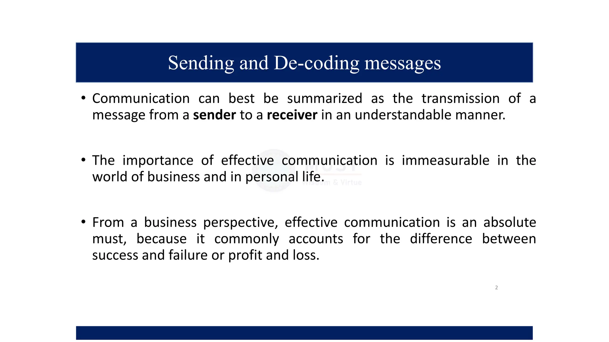 Sending and De-coding messages
• Communication can best be summarized as the transmission of a
message from a sender to a receiver in an understandable manner.
• The importance of effective communication is immeasurable in the
world of business and in personal life.
• From a business perspective, effective communication is an absolute
must, because it commonly accounts for the difference between
success and failure or profit and loss.
2
 